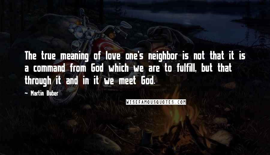 Martin Buber Quotes: The true meaning of love one's neighbor is not that it is a command from God which we are to fulfill, but that through it and in it we meet God.