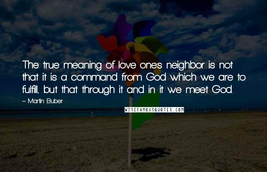 Martin Buber Quotes: The true meaning of love one's neighbor is not that it is a command from God which we are to fulfill, but that through it and in it we meet God.