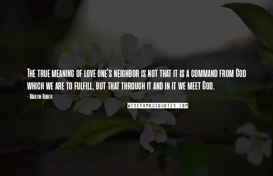 Martin Buber Quotes: The true meaning of love one's neighbor is not that it is a command from God which we are to fulfill, but that through it and in it we meet God.