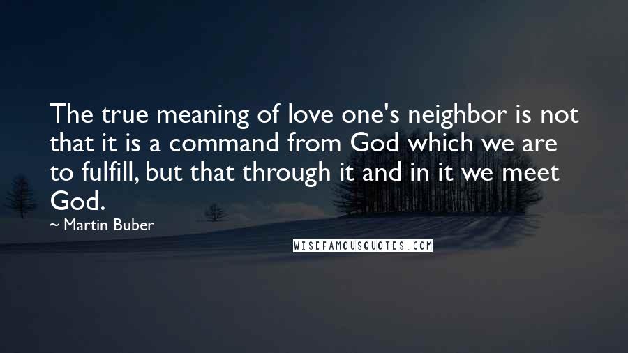 Martin Buber Quotes: The true meaning of love one's neighbor is not that it is a command from God which we are to fulfill, but that through it and in it we meet God.