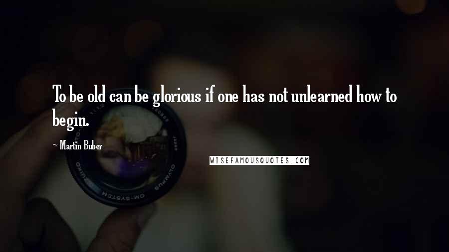 Martin Buber Quotes: To be old can be glorious if one has not unlearned how to begin.