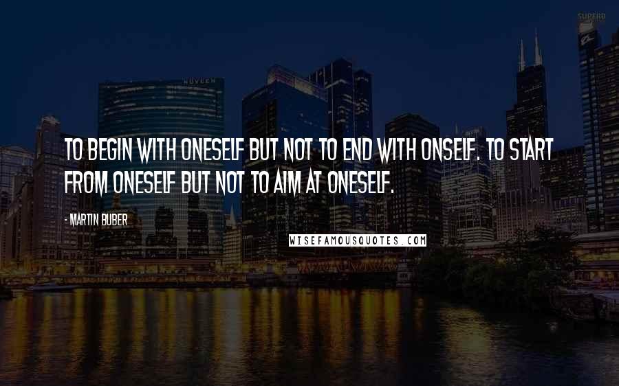 Martin Buber Quotes: To begin with oneself but not to end with onself. To start from oneself but not to aim at oneself.