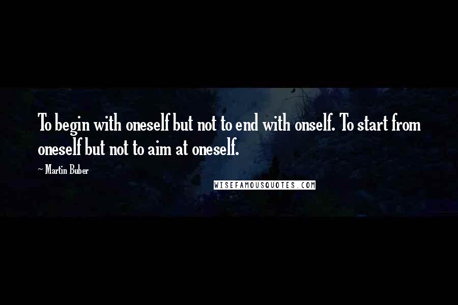 Martin Buber Quotes: To begin with oneself but not to end with onself. To start from oneself but not to aim at oneself.