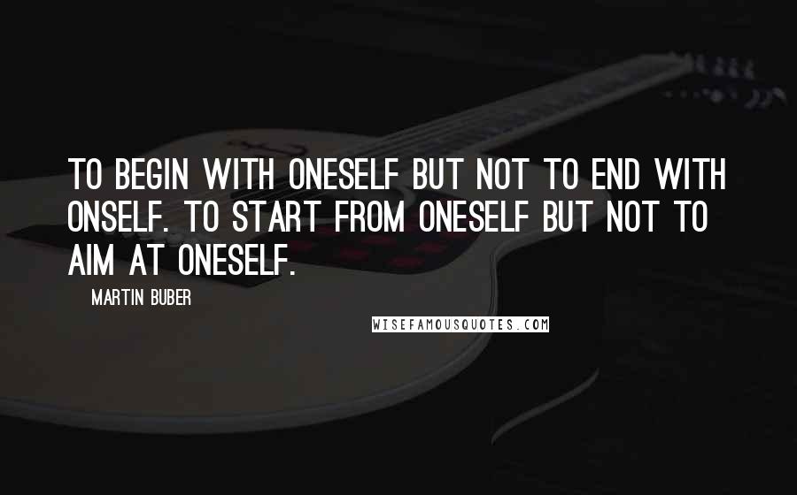 Martin Buber Quotes: To begin with oneself but not to end with onself. To start from oneself but not to aim at oneself.