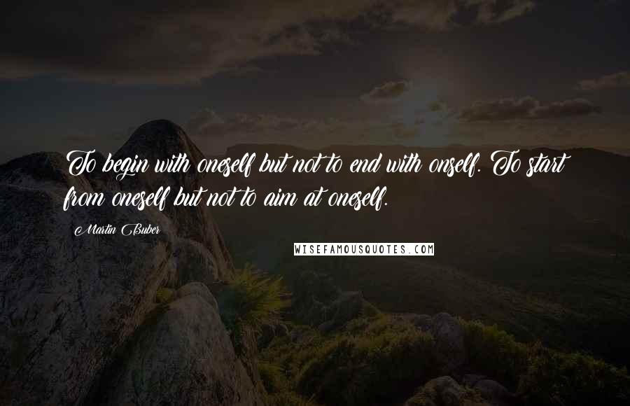 Martin Buber Quotes: To begin with oneself but not to end with onself. To start from oneself but not to aim at oneself.