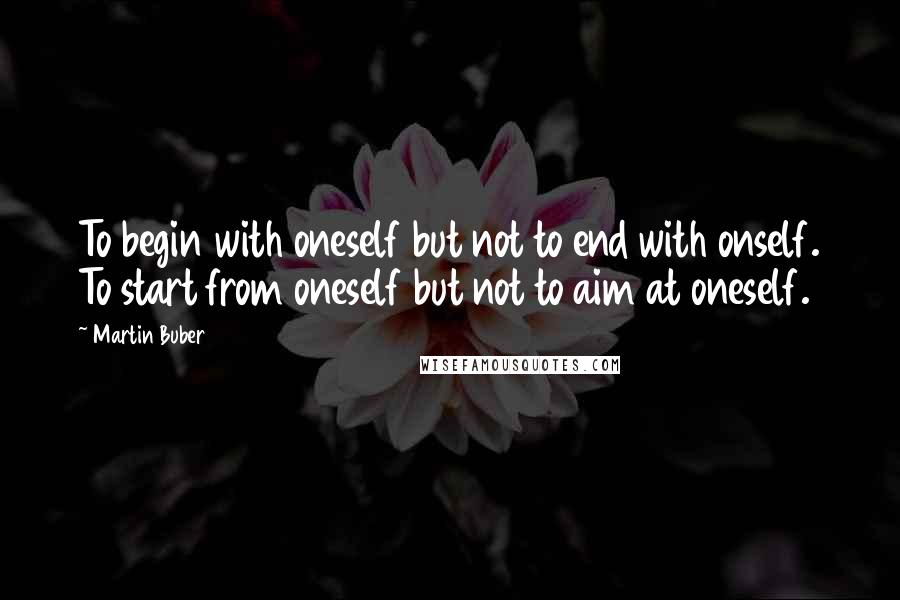 Martin Buber Quotes: To begin with oneself but not to end with onself. To start from oneself but not to aim at oneself.