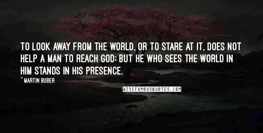 Martin Buber Quotes: To look away from the world, or to stare at it, does not help a man to reach God; but he who sees the world in Him stands in His presence.