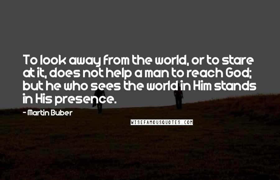 Martin Buber Quotes: To look away from the world, or to stare at it, does not help a man to reach God; but he who sees the world in Him stands in His presence.