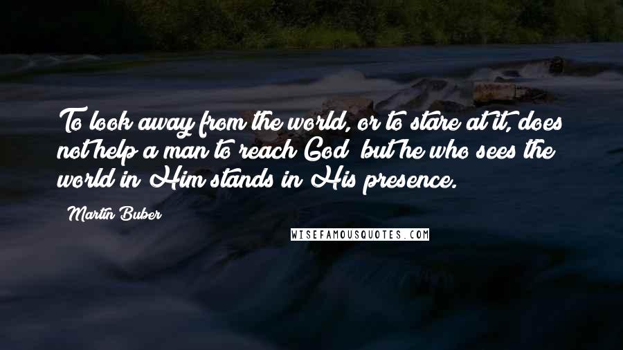 Martin Buber Quotes: To look away from the world, or to stare at it, does not help a man to reach God; but he who sees the world in Him stands in His presence.