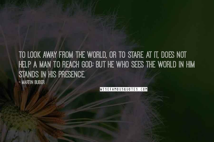 Martin Buber Quotes: To look away from the world, or to stare at it, does not help a man to reach God; but he who sees the world in Him stands in His presence.