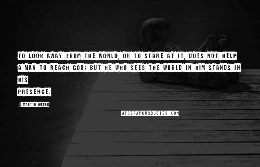 Martin Buber Quotes: To look away from the world, or to stare at it, does not help a man to reach God; but he who sees the world in Him stands in His presence.
