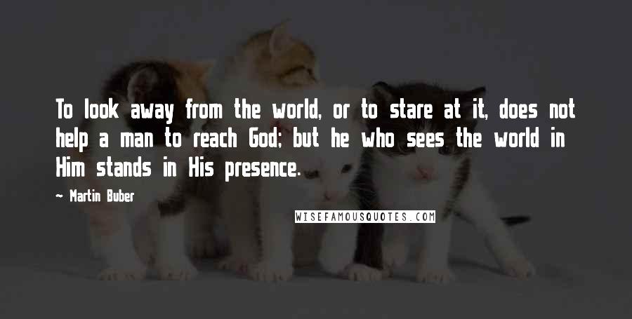 Martin Buber Quotes: To look away from the world, or to stare at it, does not help a man to reach God; but he who sees the world in Him stands in His presence.