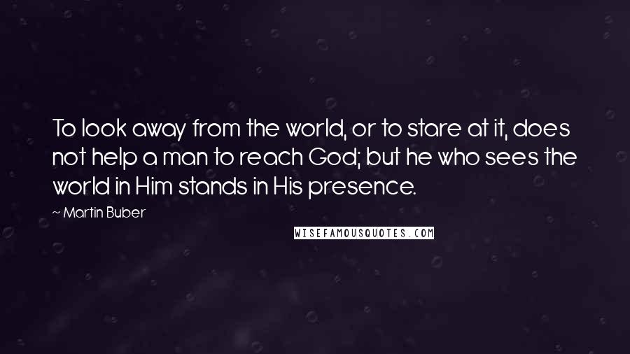 Martin Buber Quotes: To look away from the world, or to stare at it, does not help a man to reach God; but he who sees the world in Him stands in His presence.
