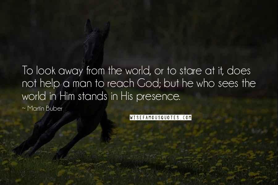 Martin Buber Quotes: To look away from the world, or to stare at it, does not help a man to reach God; but he who sees the world in Him stands in His presence.