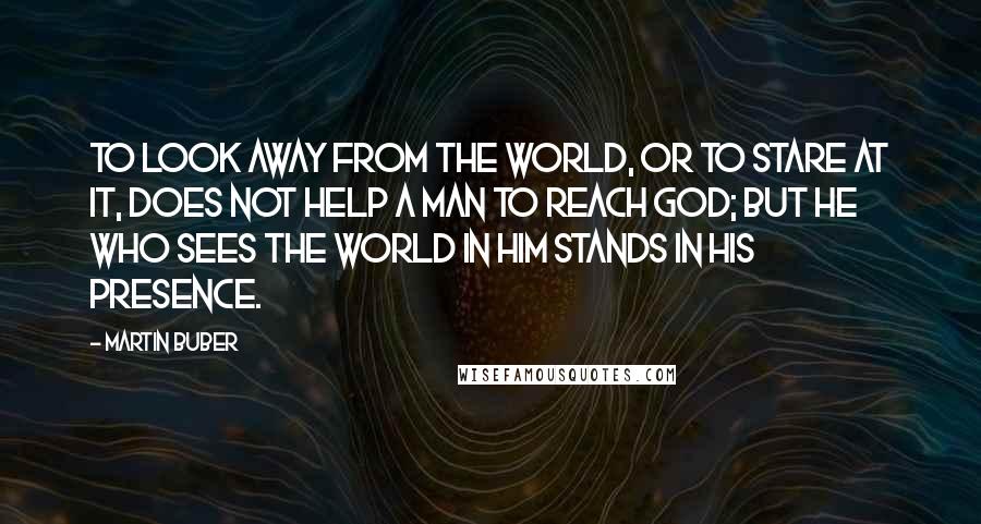Martin Buber Quotes: To look away from the world, or to stare at it, does not help a man to reach God; but he who sees the world in Him stands in His presence.