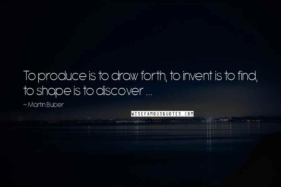 Martin Buber Quotes: To produce is to draw forth, to invent is to find, to shape is to discover ...