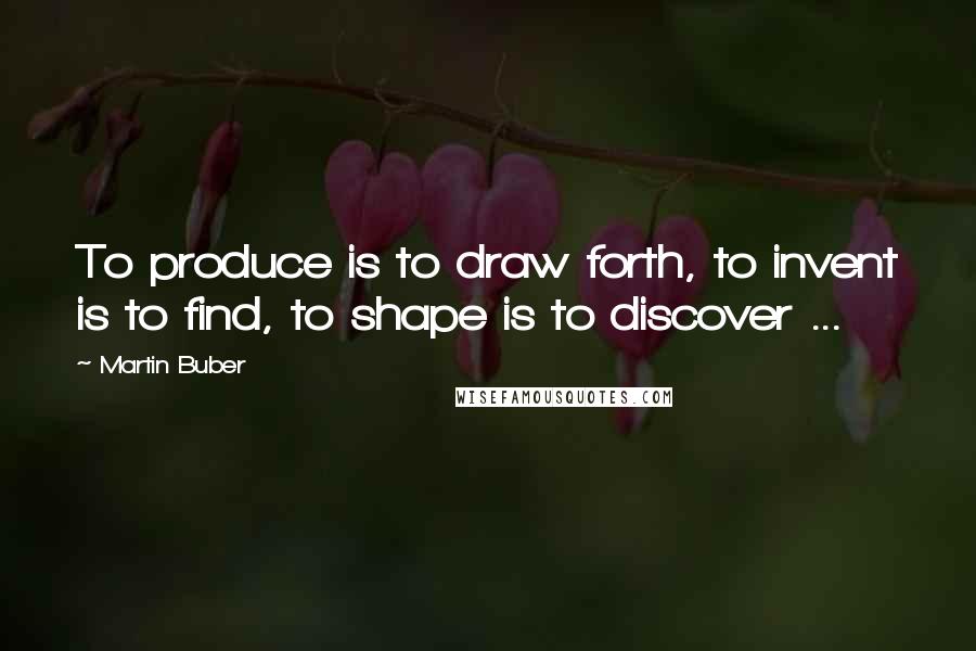 Martin Buber Quotes: To produce is to draw forth, to invent is to find, to shape is to discover ...