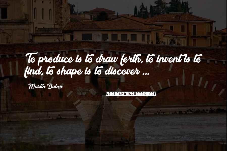 Martin Buber Quotes: To produce is to draw forth, to invent is to find, to shape is to discover ...