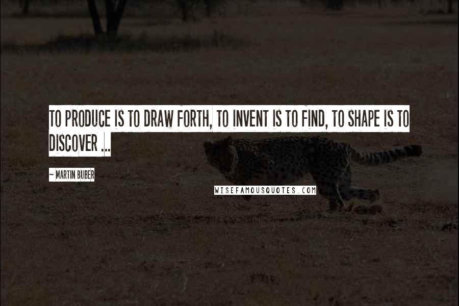 Martin Buber Quotes: To produce is to draw forth, to invent is to find, to shape is to discover ...