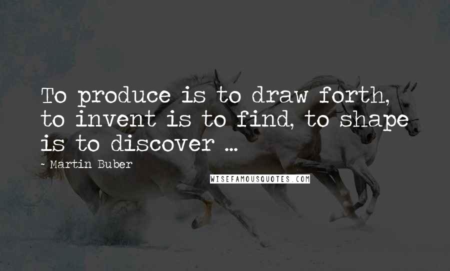 Martin Buber Quotes: To produce is to draw forth, to invent is to find, to shape is to discover ...
