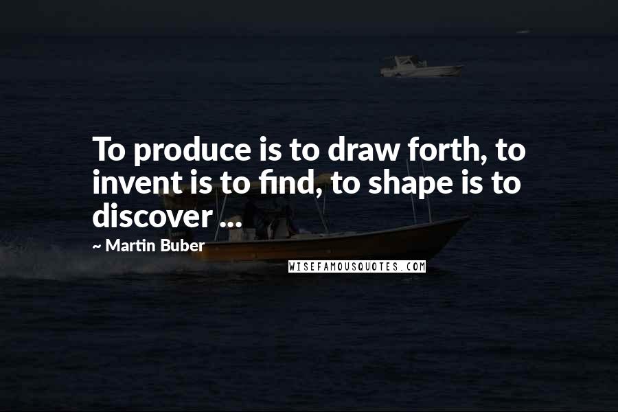 Martin Buber Quotes: To produce is to draw forth, to invent is to find, to shape is to discover ...
