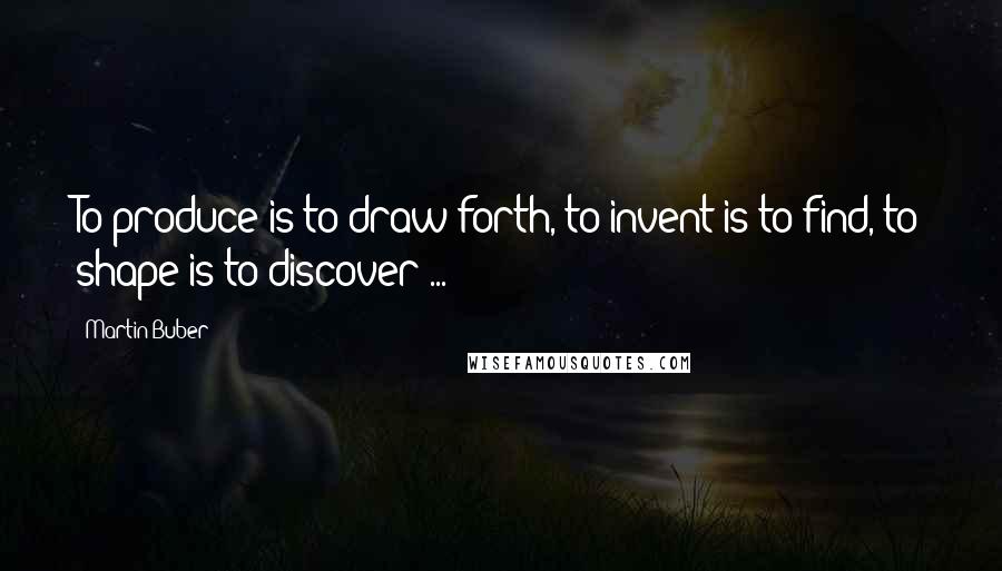 Martin Buber Quotes: To produce is to draw forth, to invent is to find, to shape is to discover ...