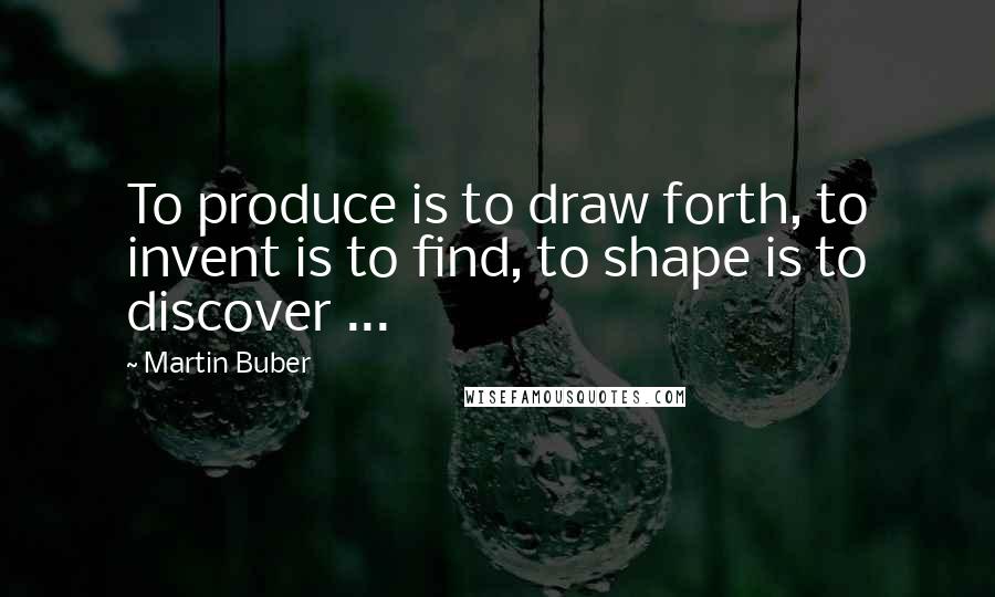 Martin Buber Quotes: To produce is to draw forth, to invent is to find, to shape is to discover ...