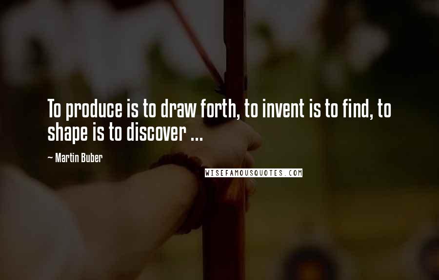 Martin Buber Quotes: To produce is to draw forth, to invent is to find, to shape is to discover ...