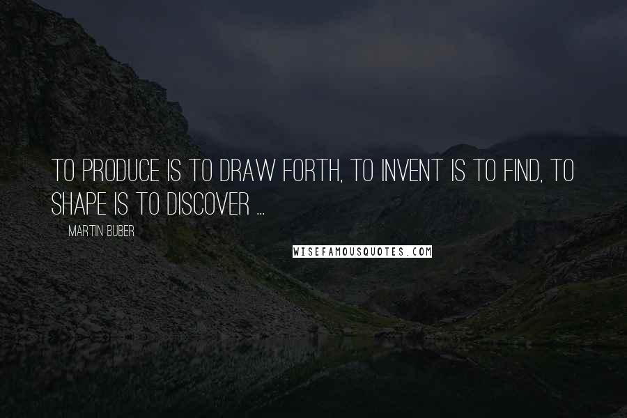 Martin Buber Quotes: To produce is to draw forth, to invent is to find, to shape is to discover ...