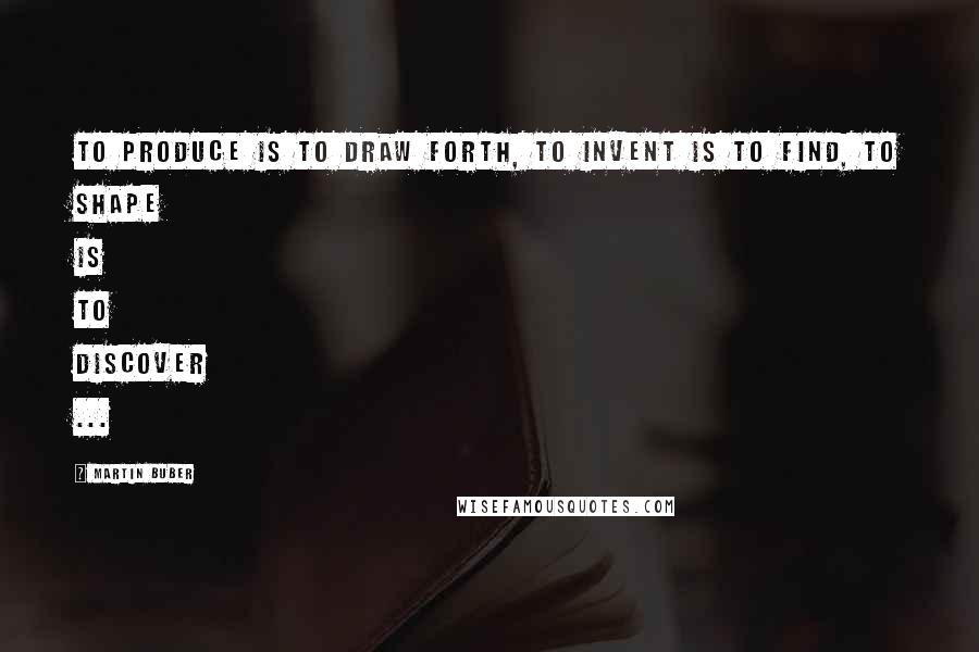 Martin Buber Quotes: To produce is to draw forth, to invent is to find, to shape is to discover ...