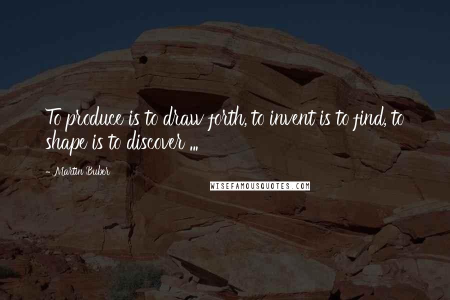 Martin Buber Quotes: To produce is to draw forth, to invent is to find, to shape is to discover ...