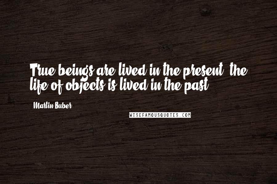 Martin Buber Quotes: True beings are lived in the present, the life of objects is lived in the past.