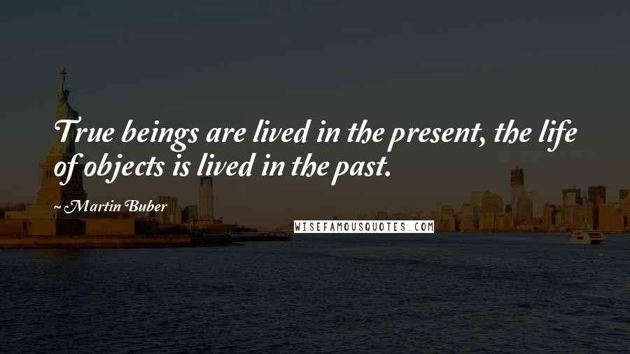 Martin Buber Quotes: True beings are lived in the present, the life of objects is lived in the past.