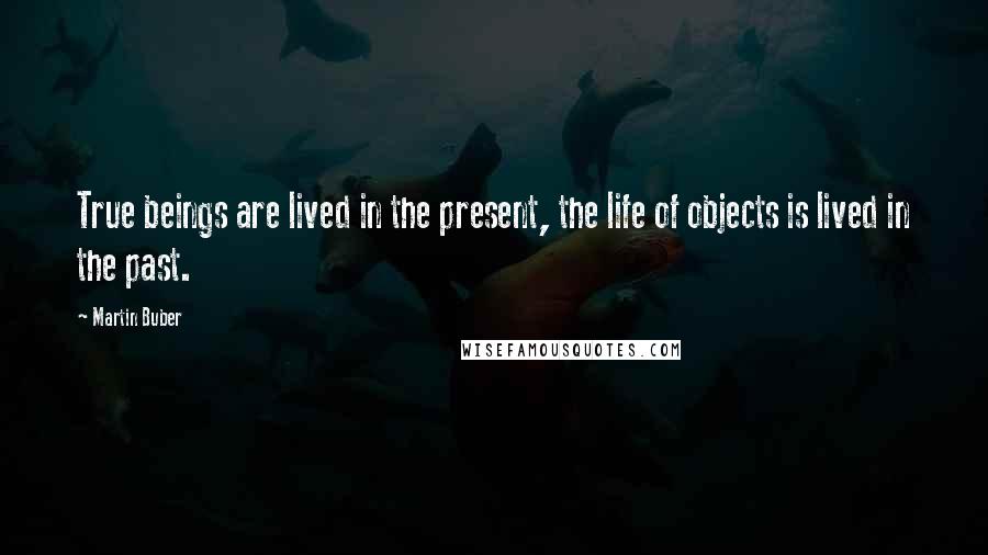 Martin Buber Quotes: True beings are lived in the present, the life of objects is lived in the past.
