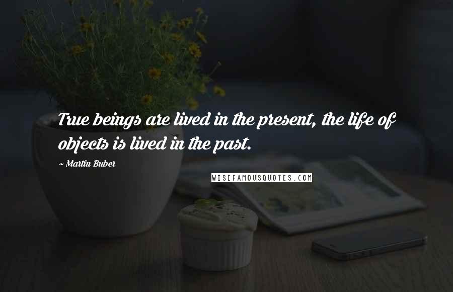 Martin Buber Quotes: True beings are lived in the present, the life of objects is lived in the past.