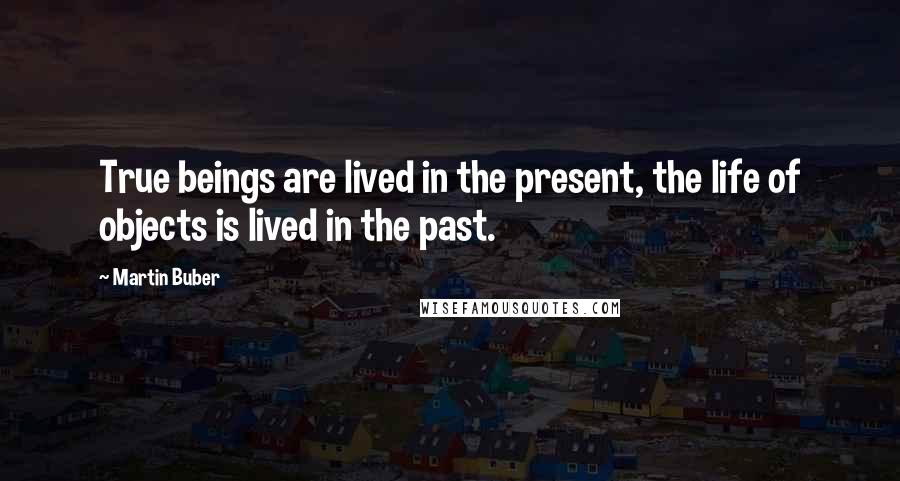 Martin Buber Quotes: True beings are lived in the present, the life of objects is lived in the past.