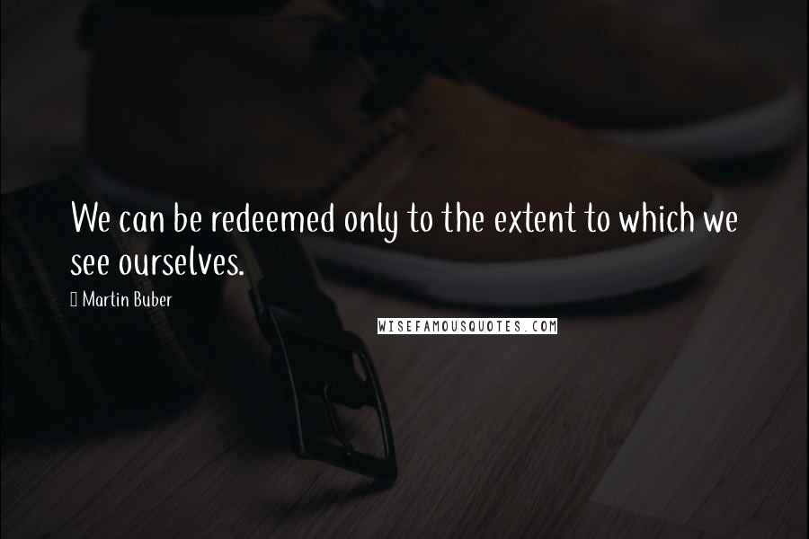 Martin Buber Quotes: We can be redeemed only to the extent to which we see ourselves.
