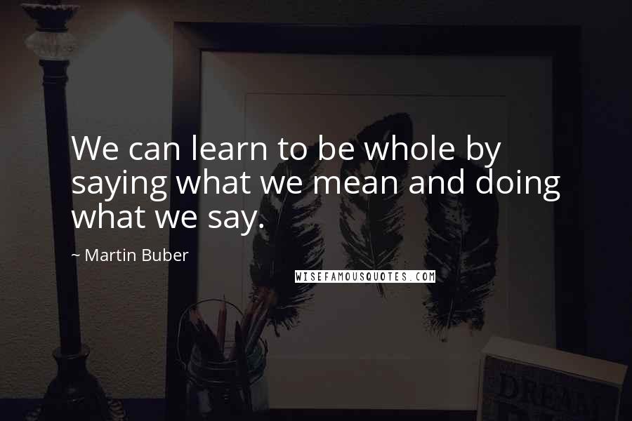 Martin Buber Quotes: We can learn to be whole by saying what we mean and doing what we say.