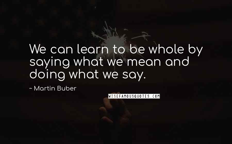 Martin Buber Quotes: We can learn to be whole by saying what we mean and doing what we say.