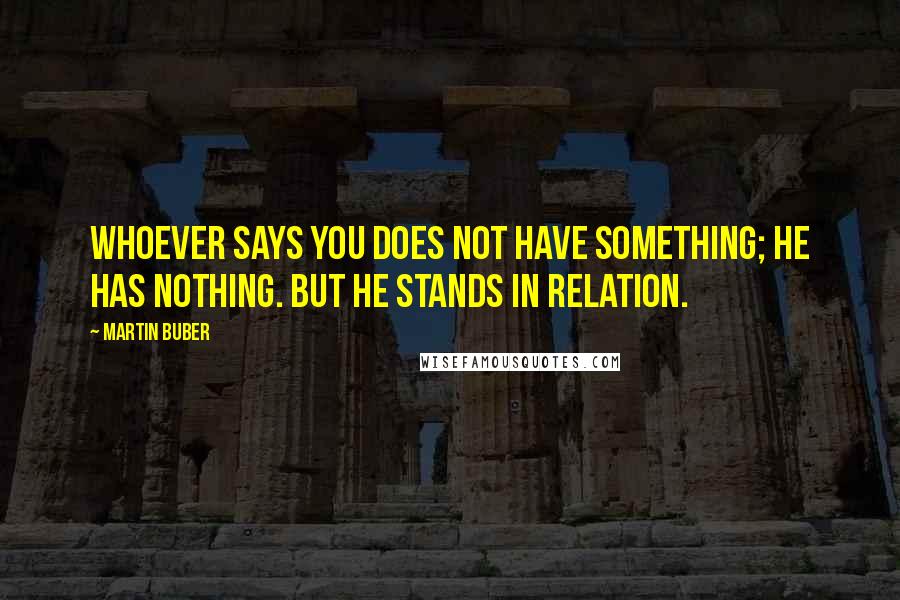 Martin Buber Quotes: Whoever says You does not have something; he has nothing. But he stands in relation.