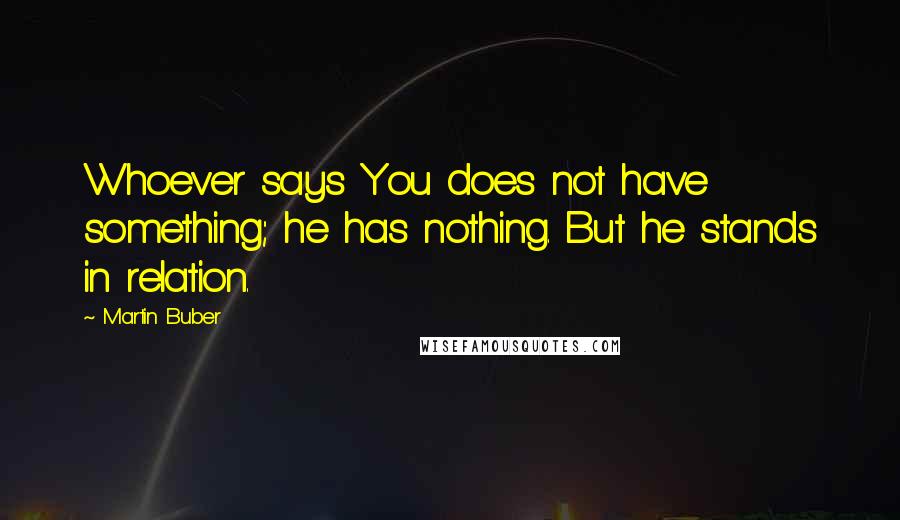 Martin Buber Quotes: Whoever says You does not have something; he has nothing. But he stands in relation.