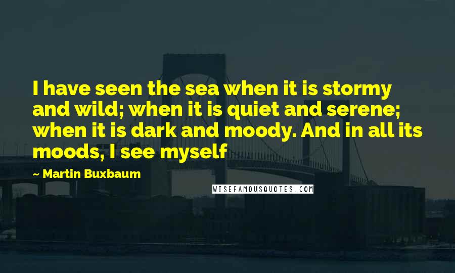 Martin Buxbaum Quotes: I have seen the sea when it is stormy and wild; when it is quiet and serene; when it is dark and moody. And in all its moods, I see myself