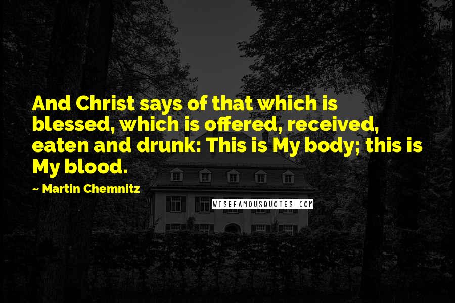 Martin Chemnitz Quotes: And Christ says of that which is blessed, which is offered, received, eaten and drunk: This is My body; this is My blood.