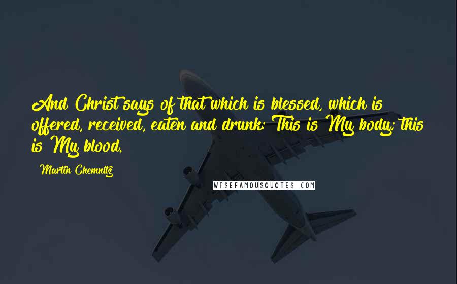 Martin Chemnitz Quotes: And Christ says of that which is blessed, which is offered, received, eaten and drunk: This is My body; this is My blood.