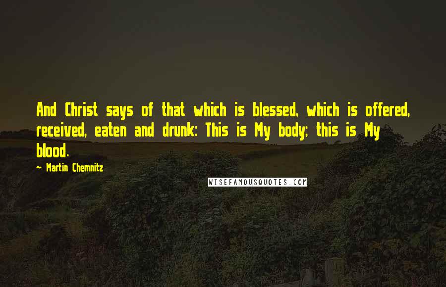 Martin Chemnitz Quotes: And Christ says of that which is blessed, which is offered, received, eaten and drunk: This is My body; this is My blood.