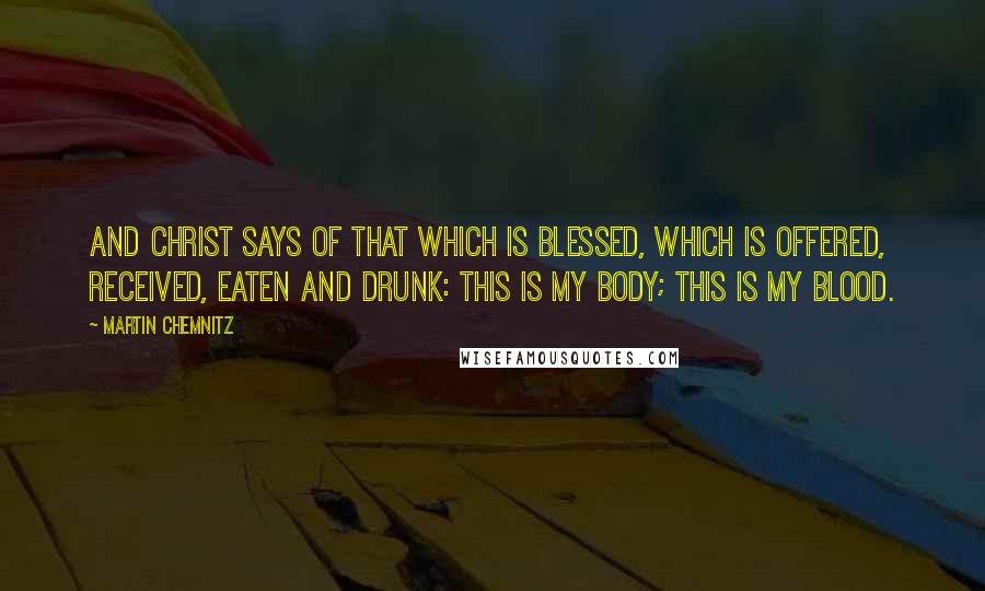 Martin Chemnitz Quotes: And Christ says of that which is blessed, which is offered, received, eaten and drunk: This is My body; this is My blood.