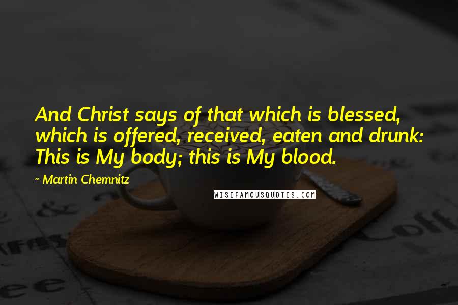 Martin Chemnitz Quotes: And Christ says of that which is blessed, which is offered, received, eaten and drunk: This is My body; this is My blood.