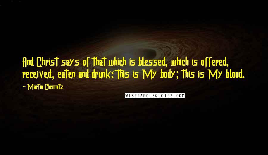 Martin Chemnitz Quotes: And Christ says of that which is blessed, which is offered, received, eaten and drunk: This is My body; this is My blood.