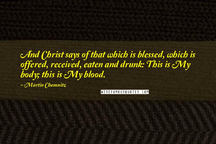 Martin Chemnitz Quotes: And Christ says of that which is blessed, which is offered, received, eaten and drunk: This is My body; this is My blood.