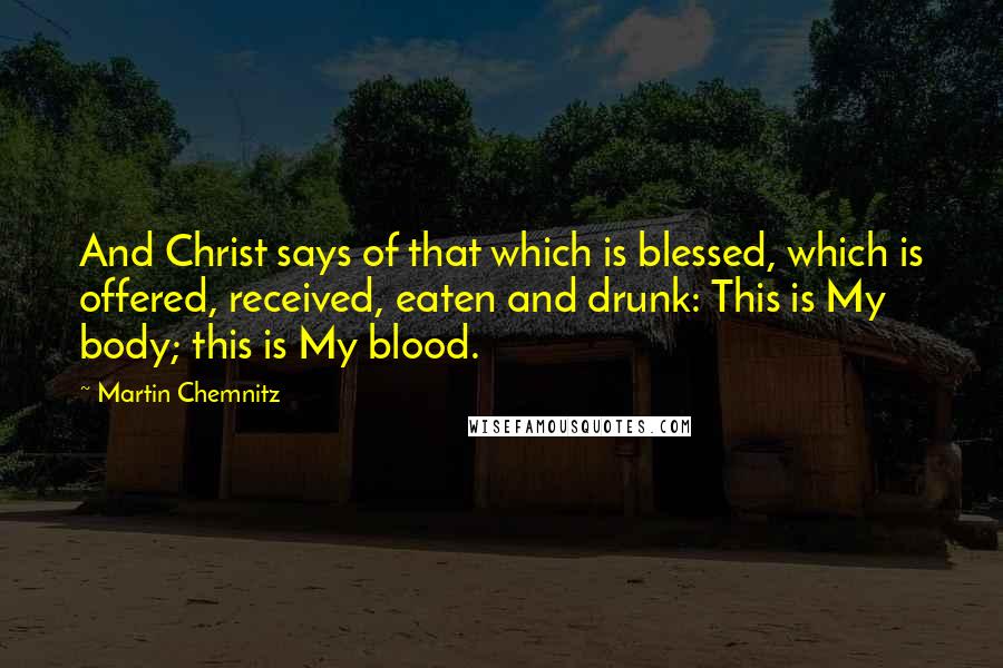 Martin Chemnitz Quotes: And Christ says of that which is blessed, which is offered, received, eaten and drunk: This is My body; this is My blood.